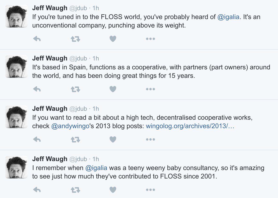 Screenshot of 4 tweets by Jeff Waugh about Igalia. 1. If you're tuned in to the FLOSS world, you've probably heard of Igalia. It's an unconventional company, punching above its weight. 2. It's based in Spain, functions as a cooperative, with partners (part owners) around the world, and has been doing great things for 15 years. 3. If you want to read a bit about high tech, decentralised cooperative works, check Andy Window's 2013 blog posts https://wingolog.org/tags/cooperatives. 4. I remember when Igalia was a teeny weeny baby consultancy, so it's amazing to see just how much they've contributed to FLOSS since 2001.