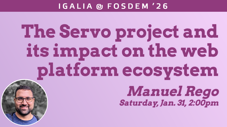 Banner of my talk at FOSDEM that reads: Igalia @ FOSDEM'26. The Servo project and its impact on the web platform ecosystem. Manuel Rego. Saturday, Jan. 31, 2:00pm